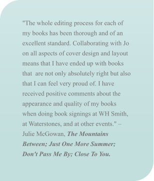 "The whole editing process for each of my books has been thorough and of an excellent standard. Collaborating with Jo on all aspects of cover design and layout means that I have ended up with books that  are not only absolutely right but also that I can feel very proud of. I have received positive comments about the appearance and quality of my books when doing book signings at WH Smith, at Waterstones, and at other events." – Julie McGowan, The Mountains Between; Just One More Summer; Don't Pass Me By; Close To You.